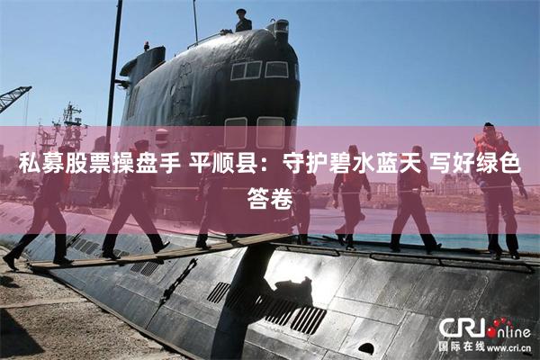 私募股票操盘手 平顺县：守护碧水蓝天 写好绿色答卷