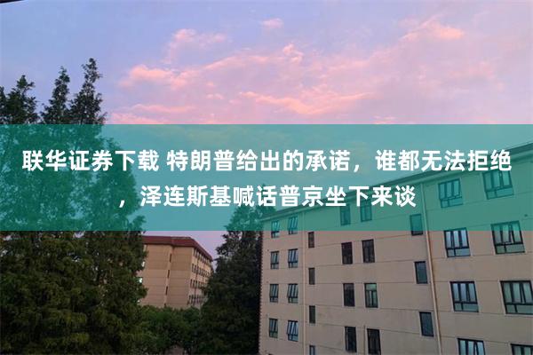 联华证券下载 特朗普给出的承诺，谁都无法拒绝，泽连斯基喊话普京坐下来谈