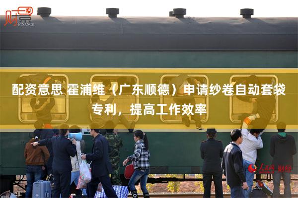 配资意思 霍浦维（广东顺德）申请纱卷自动套袋专利，提高工作效率