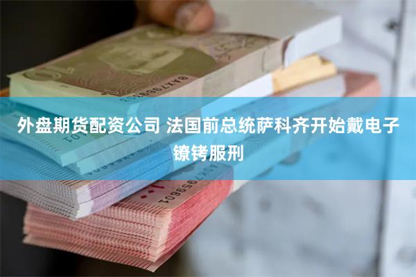 外盘期货配资公司 法国前总统萨科齐开始戴电子镣铐服刑