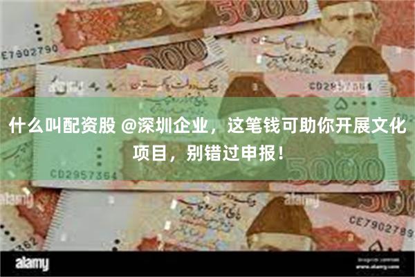 什么叫配资股 @深圳企业，这笔钱可助你开展文化项目，别错过申报！