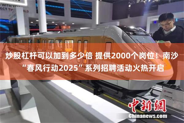 炒股杠杆可以加到多少倍 提供2000个岗位！南沙“春风行动2025”系列招聘活动火热开启