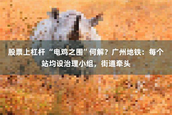 股票上杠杆 “电鸡之围”何解？广州地铁：每个站均设治理小组，街道牵头