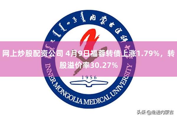 网上炒股配资公司 4月9日福蓉转债上涨1.79%，转股溢价率30.27%