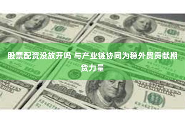 股票配资没放开吗 与产业链协同为稳外贸贡献期货力量