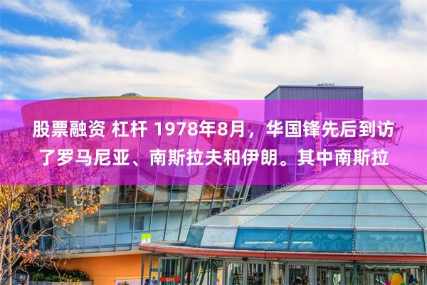 股票融资 杠杆 1978年8月，华国锋先后到访了罗马尼亚、南斯拉夫和伊朗。其中南斯拉