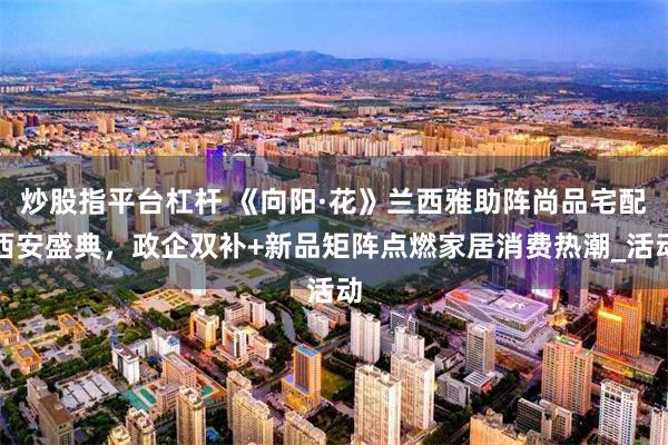 炒股指平台杠杆 《向阳·花》兰西雅助阵尚品宅配西安盛典，政企双补+新品矩阵点燃家居消费热潮_活动