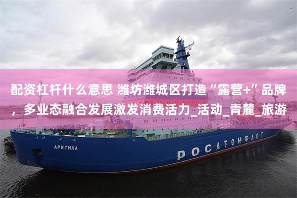 配资杠杆什么意思 潍坊潍城区打造“露营+”品牌，多业态融合发展激发消费活力_活动_青麓_旅游