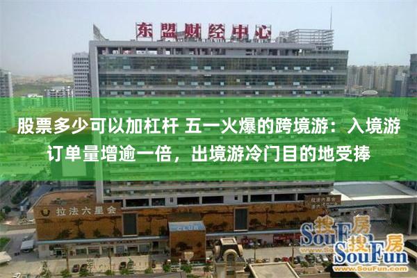 股票多少可以加杠杆 五一火爆的跨境游：入境游订单量增逾一倍，出境游冷门目的地受捧