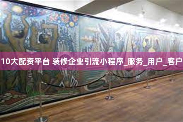 10大配资平台 装修企业引流小程序_服务_用户_客户