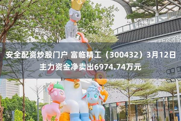 安全配资炒股门户 富临精工（300432）3月12日主力资金净卖出6974.74万元