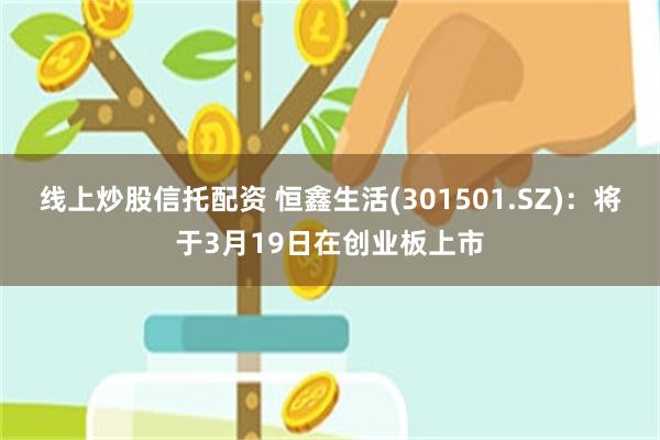 线上炒股信托配资 恒鑫生活(301501.SZ)：将于3月19日在创业板上市