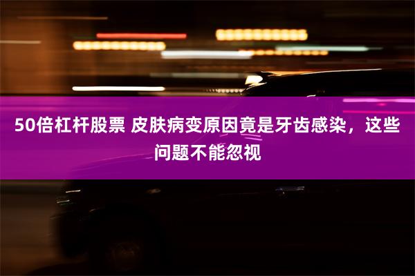 50倍杠杆股票 皮肤病变原因竟是牙齿感染，这些问题不能忽视