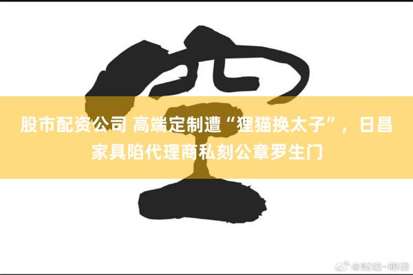 股市配资公司 高端定制遭“狸猫换太子”，日昌家具陷代理商私刻公章罗生门