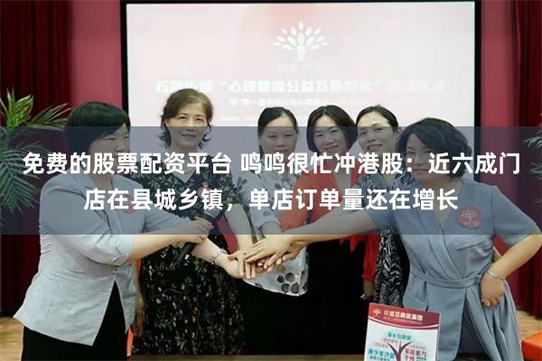 免费的股票配资平台 鸣鸣很忙冲港股：近六成门店在县城乡镇，单店订单量还在增长