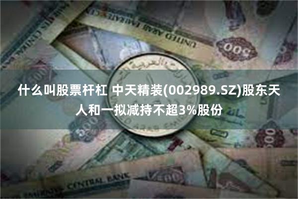 什么叫股票杆杠 中天精装(002989.SZ)股东天人和一拟减持不超3%股份