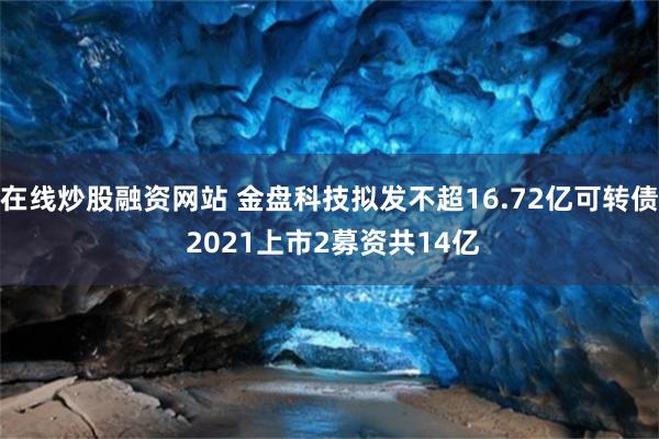 在线炒股融资网站 金盘科技拟发不超16.72亿可转债 2021上市2募资共14亿