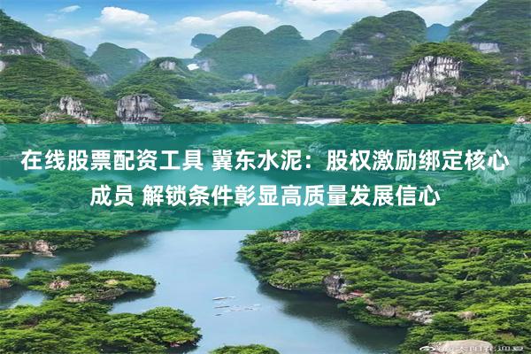在线股票配资工具 冀东水泥：股权激励绑定核心成员 解锁条件彰显高质量发展信心