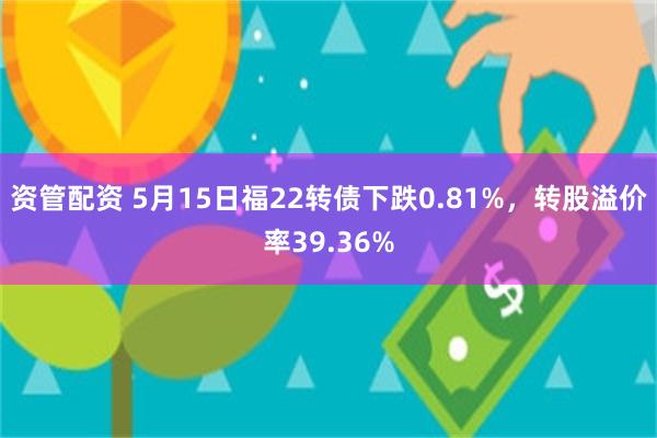 资管配资 5月15日福22转债下跌0.81%，转股溢价率39.36%