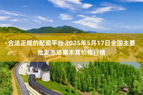 合法正规的配资平台 2025年5月17日全国主要批发市场黑木耳价格行情