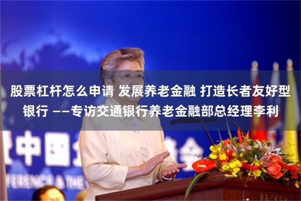 股票杠杆怎么申请 发展养老金融 打造长者友好型银行 ——专访交通银行养老金融部总经理李利