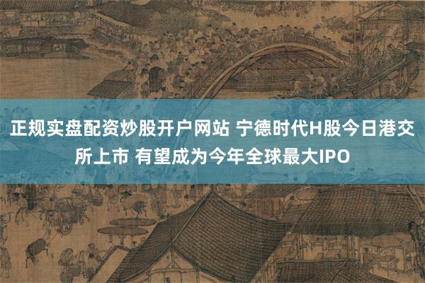 正规实盘配资炒股开户网站 宁德时代H股今日港交所上市 有望成为今年全球最大IPO