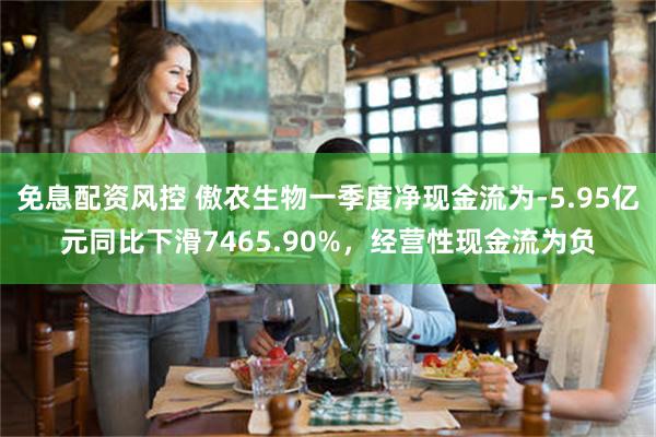 免息配资风控 傲农生物一季度净现金流为-5.95亿元同比下滑7465.90%，经营性现金流为负