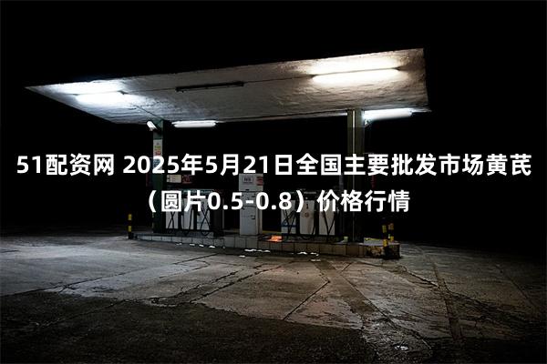 51配资网 2025年5月21日全国主要批发市场黄芪（圆片0.5-0.8）价格行情