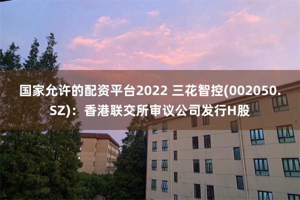国家允许的配资平台2022 三花智控(002050.SZ)：香港联交所审议公司发行H股