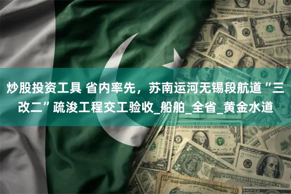 炒股投资工具 省内率先，苏南运河无锡段航道“三改二”疏浚工程交工验收_船舶_全省_黄金水道