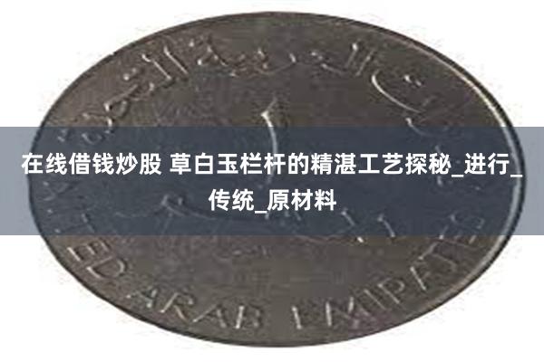 在线借钱炒股 草白玉栏杆的精湛工艺探秘_进行_传统_原材料