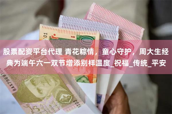 股票配资平台代理 青花粽情，童心守护，周大生经典为端午六一双节增添别样温度_祝福_传统_平安