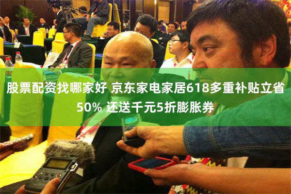 股票配资找哪家好 京东家电家居618多重补贴立省50% 还送千元5折膨胀券