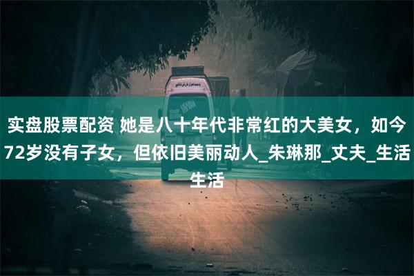 实盘股票配资 她是八十年代非常红的大美女，如今72岁没有子女，但依旧美丽动人_朱琳那_丈夫_生活