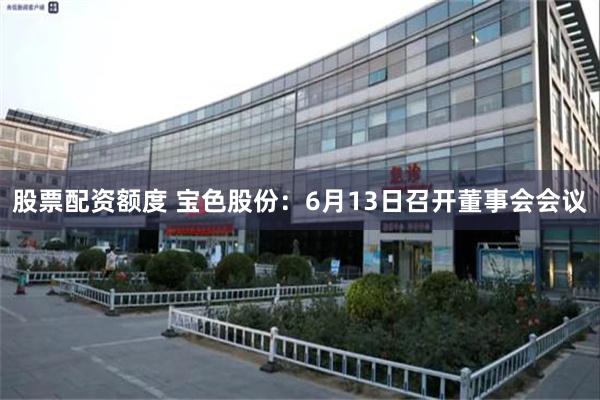 股票配资额度 宝色股份：6月13日召开董事会会议