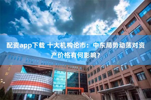 配资app下载 十大机构论市：中东局势动荡对资产价格有何影响？