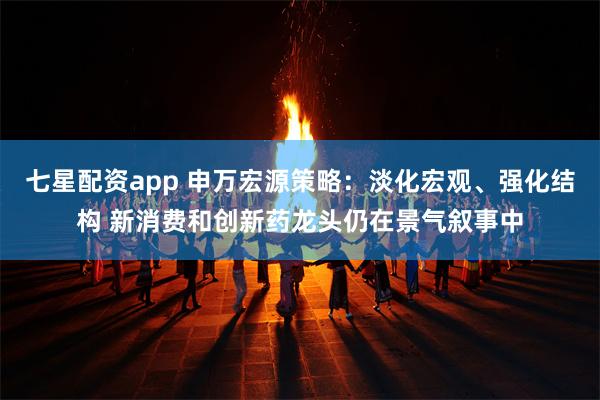 七星配资app 申万宏源策略：淡化宏观、强化结构 新消费和创新药龙头仍在景气叙事中