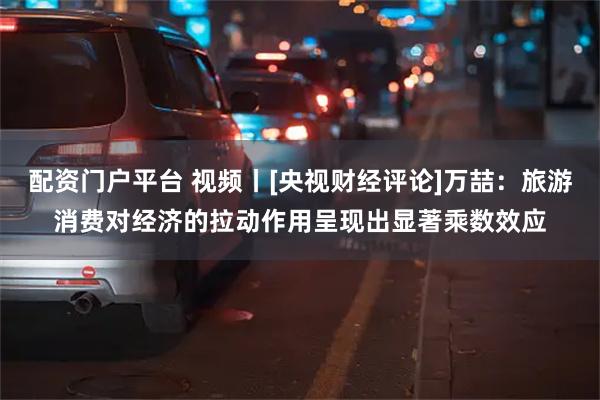 配资门户平台 视频丨[央视财经评论]万喆：旅游消费对经济的拉动作用呈现出显著乘数效应