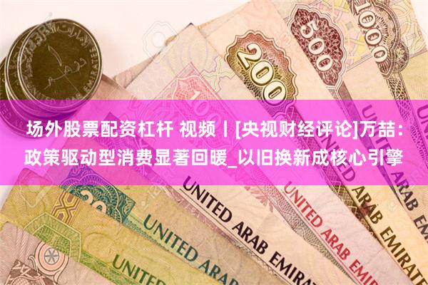 场外股票配资杠杆 视频丨[央视财经评论]万喆：政策驱动型消费显著回暖_以旧换新成核心引擎
