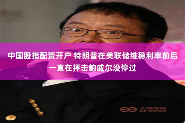 中国股指配资开户 特朗普在美联储维稳利率前后一直在抨击鲍威尔没停过