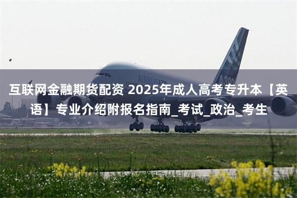互联网金融期货配资 2025年成人高考专升本【英语】专业介绍附报名指南_考试_政治_考生