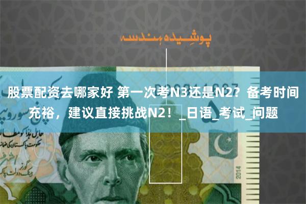 股票配资去哪家好 第一次考N3还是N2？备考时间充裕，建议直接挑战N2！_日语_考试_问题