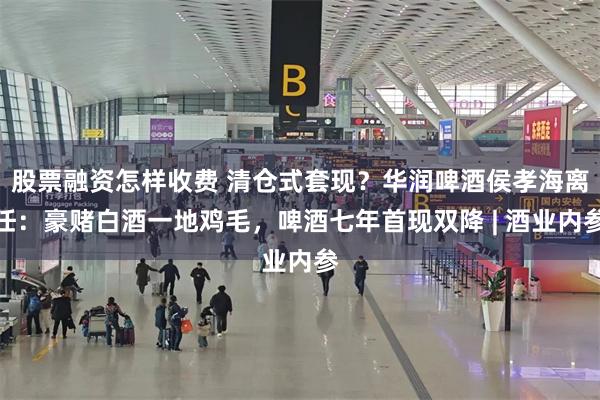 股票融资怎样收费 清仓式套现？华润啤酒侯孝海离任：豪赌白酒一地鸡毛，啤酒七年首现双降 | 酒业内参